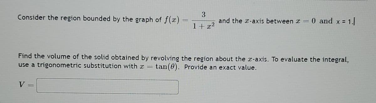Consider the region bounded by the graph of f(x) =
=
3
1+x²
V
and the x-axis between x = 0 and x = 1.]
Find the volume of the solid obtained by revolving the region about the x-axis. To evaluate the integral,
use a trigonometric substitution with a tan (0). Provide an exact value.
=