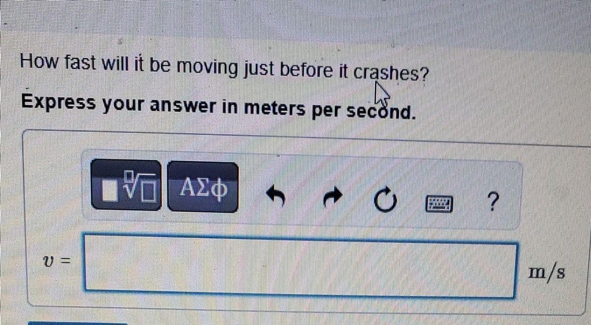 How fast will it be moving just before it crashes?
4
Express your answer in meters per second.
{ΠΙ ΑΣΦ
f
• Ε
?
m/s