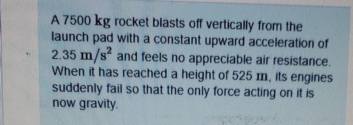 A 7500 kg rocket blasts off vertically from the
launch pad with a constant upward acceleration of
2.35 m/s and feels no appreciable air resistance.
When it has reached a height of 525 m, its engines
suddenly fail so that the only force acting on it is
now gravity.