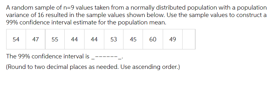 A random sample of n=9 values taken from a normally distributed population with a population
variance of 16 resulted in the sample values shown below. Use the sample values to construct a
99% confidence interval estimate for the population mean.
54
47
55
44 44 53 45 60 49
The 99% confidence interval is
(Round to two decimal places as needed. Use ascending order.)
