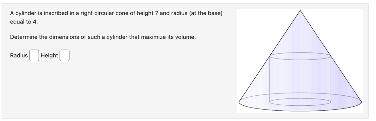 A cylinder is inscribed in a right circular cone of height 7 and radius (at the base)
equal to 4.
Determine the dimensions of such a cylinder that maximize its volume.
Radius Height