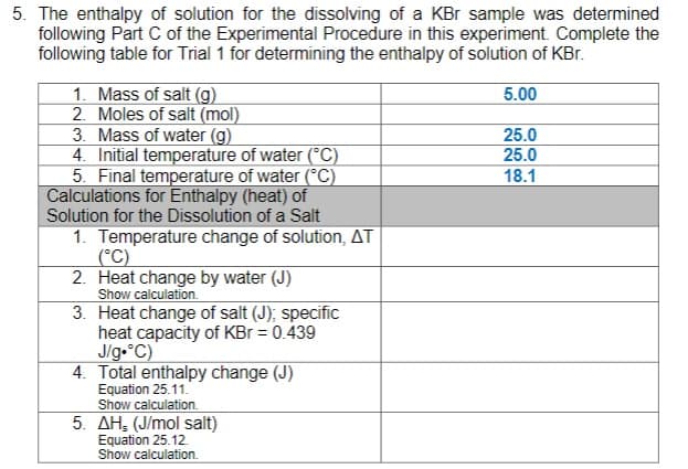 5. The enthalpy of solution for the dissolving of a KBr sample was determined
following Part C of the Experimental Procedure in this experiment. Complete the
following table for Trial 1 for determining the enthalpy of solution of KBr.
1. Mass of salt (g)
2. Moles of salt (mol)
5.00
3. Mass of water (g)
25.0
25.0
4. Initial temperature of water (°C)
5. Final temperature of water (°C)
Calculations for Enthalpy (heat) of
18.1
Solution for the Dissolution of a Salt
1. Temperature change of solution, AT
(°C)
2. Heat change by water (J)
Show calculation.
3. Heat change of salt (J); specific
heat capacity of KBr = 0.439
J/g.°C)
4. Total enthalpy change (J)
Equation 25.11.
Show calculation.
5. AH, (J/mol salt)
Equation 25.12.
Show calculation.

