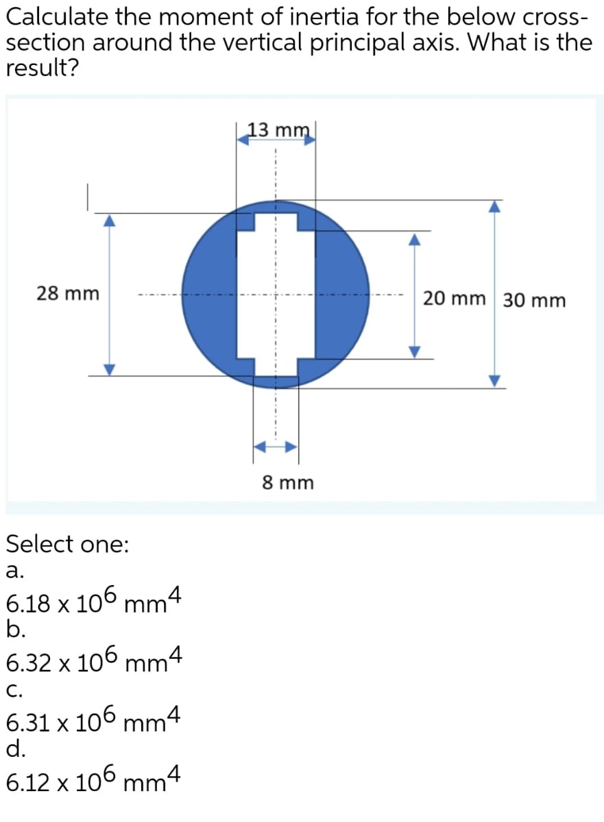 Calculate the moment of inertia for the below cross-
section around the vertical principal axis. What is the
result?
13 mm
28 mm
20 mm 30 mm
8 mm
Select one:
а.
6.18 x 10°
b.
mm4
6.32 x 106 mm4
С.
6.31 x 106 mm4
d.
6.12 x 106 mm4
.-.-.-..-
