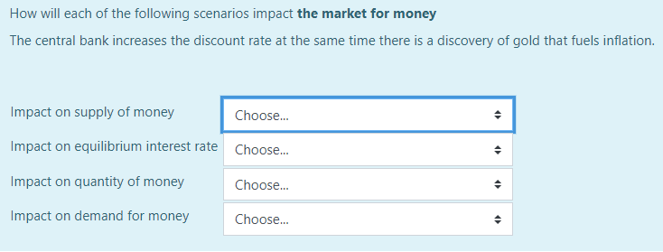 How will each of the following scenarios impact the market for money
The central bank increases the discount rate at the same time there is a discovery of gold that fuels inflation.
Impact on supply of money
Choose...
Impact on equilibrium interest rate Choose...
Impact on quantity of money
Impact on demand for money
Choose...
Choose...
♦