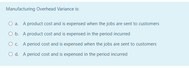 Manufacturing Overhead Variance is:
O a. A product cost and is expensed when the jobs are sent to customers
O b. A product cost and is expensed in the period incurred
O c. A period cost and is expensed when the jobs are sent to customers
O d. A period cost and is expensed in the period incurred