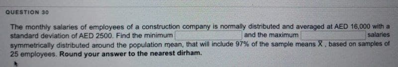 QUESTION 30
salaries
The monthly salaries of employees of a construction company is normally distributed and averaged at AED 16,000 with a
standard deviation of AED 2500. Find the minimum.
and the maximum
symmetrically distributed around the population mean, that will include 97% of the sample means X, based on samples of
25 employees. Round your answer to the nearest dirham.