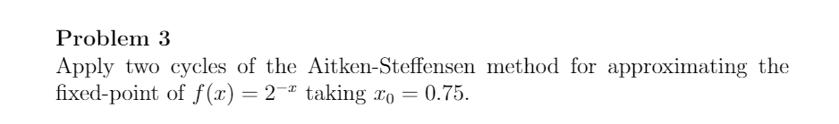 Problem 3
Apply two cycles of the Aitken-Steffensen method for approximating the
fixed-point of f (x) = 2¬"
taking xo = 0.75.
