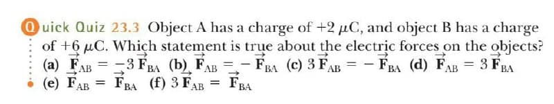 Ouick Quiz 23.3 Object A has a charge of +2 µC, and object B has a charge
of +6 µC. Which statement is true about the electric forces on the objects?
(a) FAB = -3 FBA (b) FAB =- FBA (c) 3 FAB = -
(e) FAB = FBA (f) 3 FAB
FRA (d) FAB = 3 FRA
%3D
FBA
