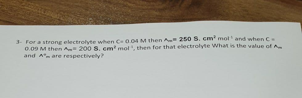 3- For a strong electrolyte when C= 0.04 M then Am= 250 S. cm² mol1 and when C =
0.09 M then Am= 200 S. cm² mol1, then for that electrolyte What is the value of Am
and A°m are respectively?
