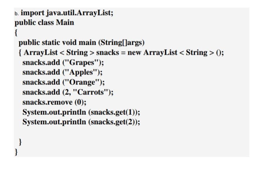 b. import java.util.ArrayList;
public class Main
{
public static void main (String[]args)
{ ArrayList < String > snacks = new ArrayList < String > 0;
snacks.add ("Grapes");
snacks.add ("Apples");
snacks.add ("Orange");
snacks.add (2, "Carrots");
snacks.remove (0);
System.out.println (snacks.get(1));
System.out.println (snacks.get(2));
}
}
