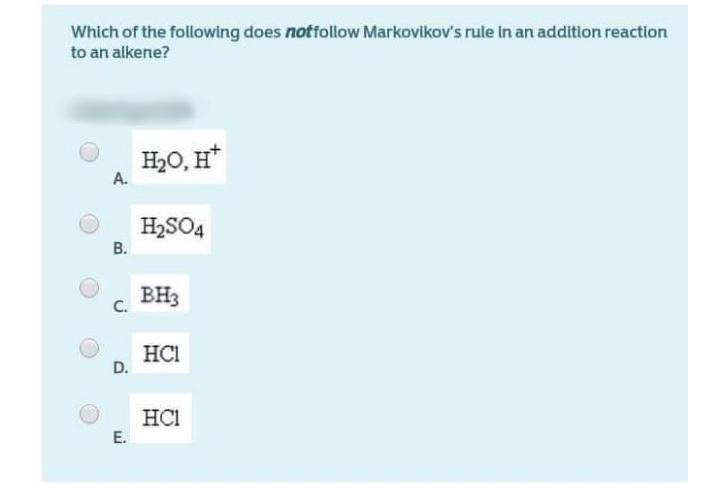 Which of the following does notfollow Markovikov's rule in an addition reaction
to an alkene?
H20, H*
A.
H2SO4
В.
BH3
C.
HCI
D.
HCI
E.
