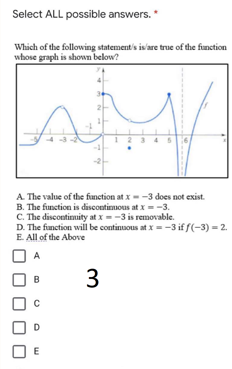 Select ALL possible answers.
Which of the following statement/s is/are true of the function
whose graph is shown below?
30
2
-4 -3 -2
3
4
-1
-2
A. The value of the function at x = -3 does not exist.
B. The function is discontinuous at x = -3.
C. The discontinuity at x = -3 is removable.
D. The function will be continuous at x = -3 if f(-3) = 2.
E. All of the Above
A
3.
B.
