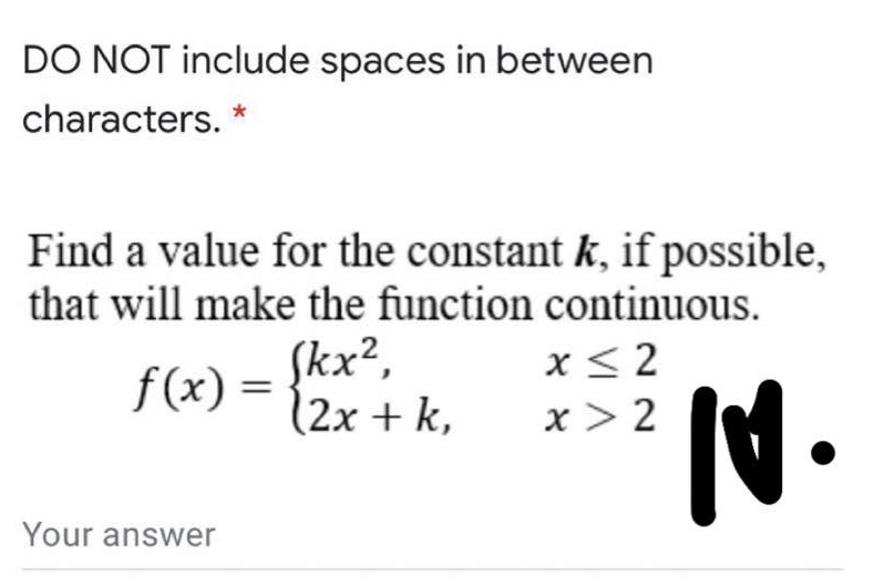 DO NOT include spaces in between
characters. *
Find a value for the constant k, if possible,
that will make the function continuous.
f(x) = {kx?,
(2x + k,
x< 2
x > 2
N.
Your answer

