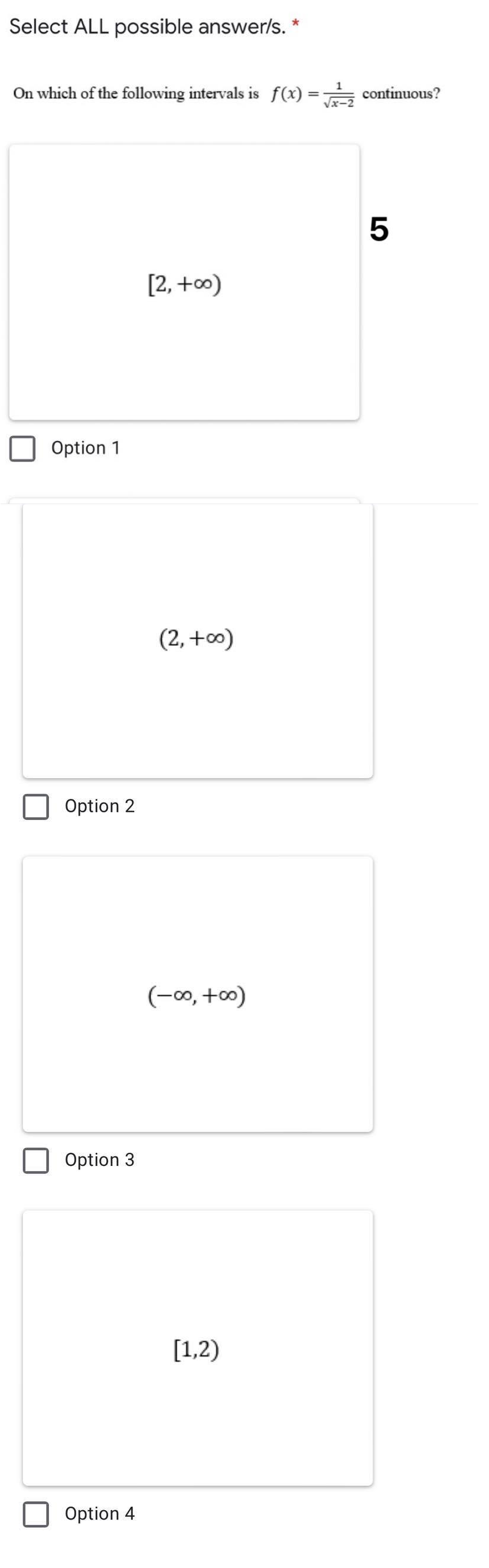 Select ALL possible answer/s. *
On which of the following intervals is f(x) =
continuous?
%3D
[2, +∞)
Option 1
(2, +0)
Option 2
(-0, +0)
Option 3
[1,2)
Option 4
