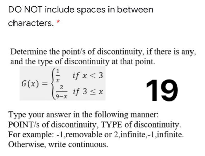DO NOT include spaces in between
characters. *
Determine the point/s of discontinuity, if there is any,
and the type of discontinuity at that point.
E if x < 3
if 3 < x
19
G(x) =
2
9-x
Type your answer in the following manner:
POINT/s of discontinuity, TYPE of discontinuity.
For example: -1,removable or 2,infinite,-1,infinite.
Otherwise, write continuous.
