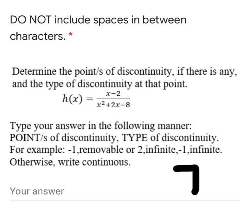 DO NOT include spaces in between
characters. *
Determine the point/s of discontinuity, if there is any,
and the type of discontinuity at that point.
h(x) =;
х-2
х2+2х-8
Type your answer in the following manner:
POINT/s of discontinuity, TYPE of discontinuity.
For example: -1,removable or 2,infinite,-1,infinite.
Otherwise, write continuous.
Your answer

