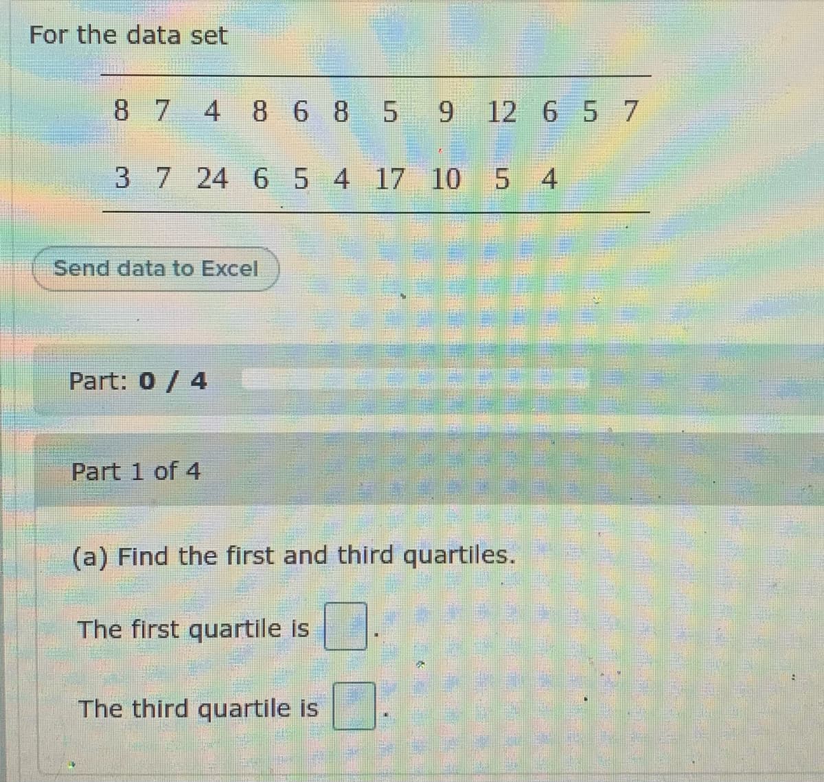 For the data set
8 7 4 86 8 5
9.
9 12 6 5 7
37 24 65 4 17 10 5 4
Send data to Excel
Part: 0/ 4
Part 1 of 4
(a) Find the first and third quartiles.
The first quartile is
The third quartile is
