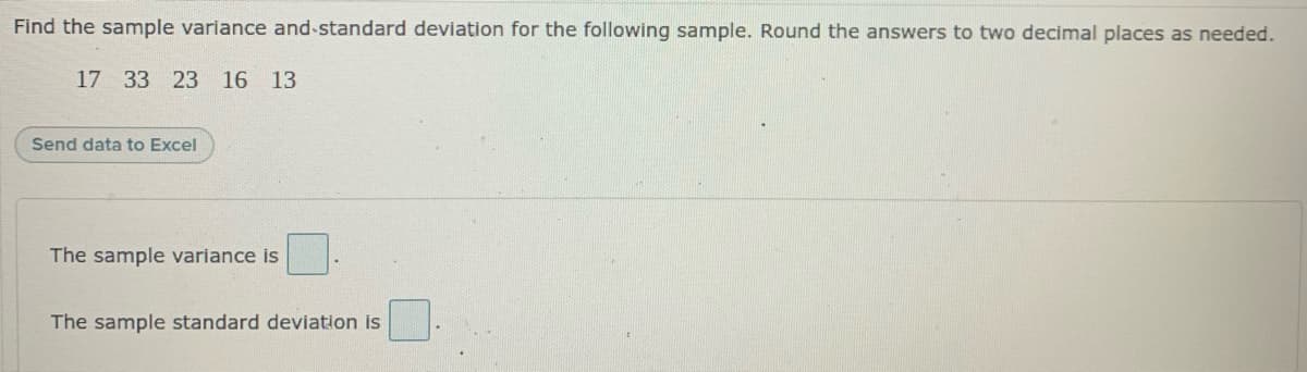 Find the sample variance and-standard deviation for the following sample. Round the answers to two decimal places as needed.
17 33 23
16 13
Send data to Excel
The sample variance is
The sample standard deviation is
