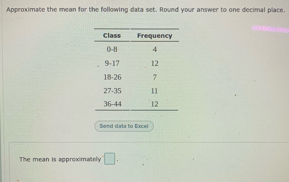 Approximate the mean for the following data set. Round your answer to one decimal place.
Class
Frequency
0-8
4
9-17
12
18-26
27-35
11
36-44
12
Send data to Excel
The mean is approximately

