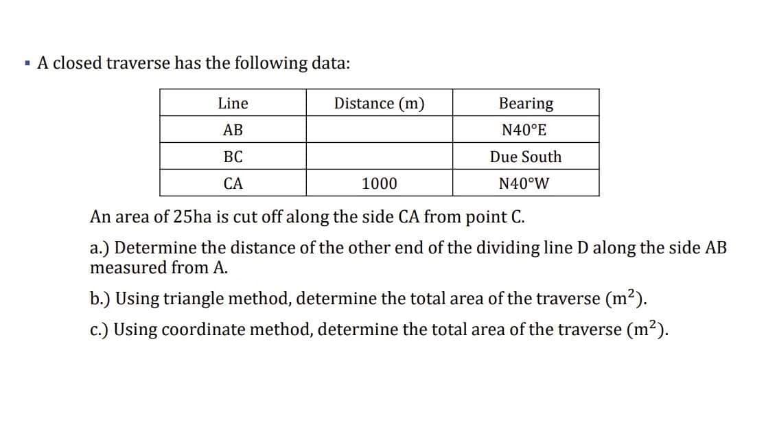 - A closed traverse has the following data:
Line
Distance (m)
Bearing
АВ
N40°E
ВС
Due South
СА
1000
N40°W
An area of 25ha is cut off along the side CA from point C.
a.) Determine the distance of the other end of the dividing line D along the side AB
measured from A.
b.) Using triangle method, determine the total area of the traverse (m2).
c.) Using coordinate method, determine the total area of the traverse (m2).
