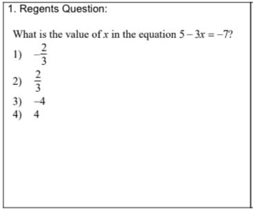 1. Regents Question:
What is the value of x in the equation 5– 3x = -7?
1)
2)
3) -4
4) 4
