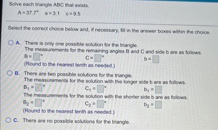 Solve each triangle ABC that exists.
A = 37.7°
a = 3.1 c=9.5
Select the correct choice below and, if necessary, fill in the answer boxes within the choice.
O A. There is only one possible solution for the triangle.
The measurements for the remaining angles B and C and side b are as follows.
B=
C=°
(Round to the nearest tenth as needed.)
b=
B. There are two possible solutions for the triangle.
The measurements for the solution with the longer side b are as follows.
B1
C, |
The measurements for the solution with the shorter side b are as follows.
b, =
B2 =
C2 =°
(Round to the nearest tenth as needed.)
b2 =
O C. There are no possible solutions for the triangle.
