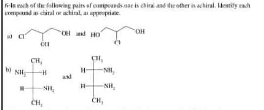6-In each of the following pairs of compounds one is chiral and the other is achiral. Identify each
compound as chiral or achiral, as appropriate.
OH and HO
NH
H
OH
CH,
-H
-NH₂
CH,
and
H-
H
CH,
-NH₂
-NH₂
CH,
ОН