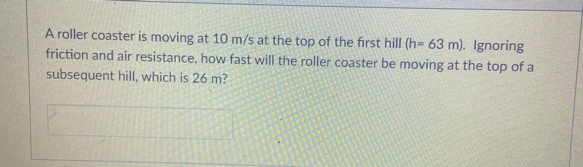 A roller coaster is moving at 10 m/s at the top of the first hill (h= 63 m). Ignoring
friction and air resistance, how fast will the roller coaster be moving at the top of a
subsequent hill, which is 26 m?
