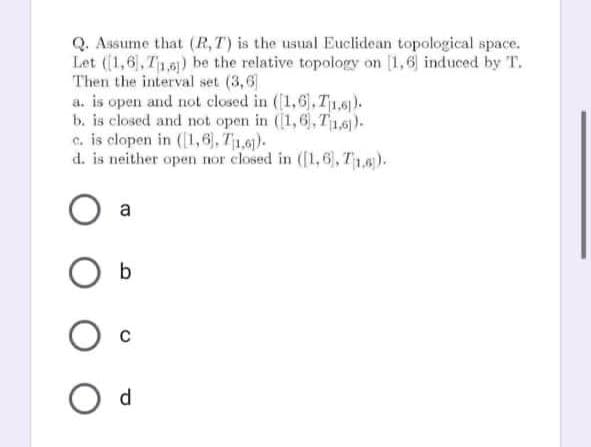 Q. Assume that (R,T) is the usual Euclidean topological space.
Let ((1,6), T1,0)) be the relative topology on [1,6 induced by T.
Then the interval set (3,6
a. is open and not closed in ((1,6).T1,6).
b. is closed and not open in (1,6, T1,5).
c. is clopen in (1,6), T1.0).
d. is neither open nor closed in ([1,6, T1,6).
a
d.
