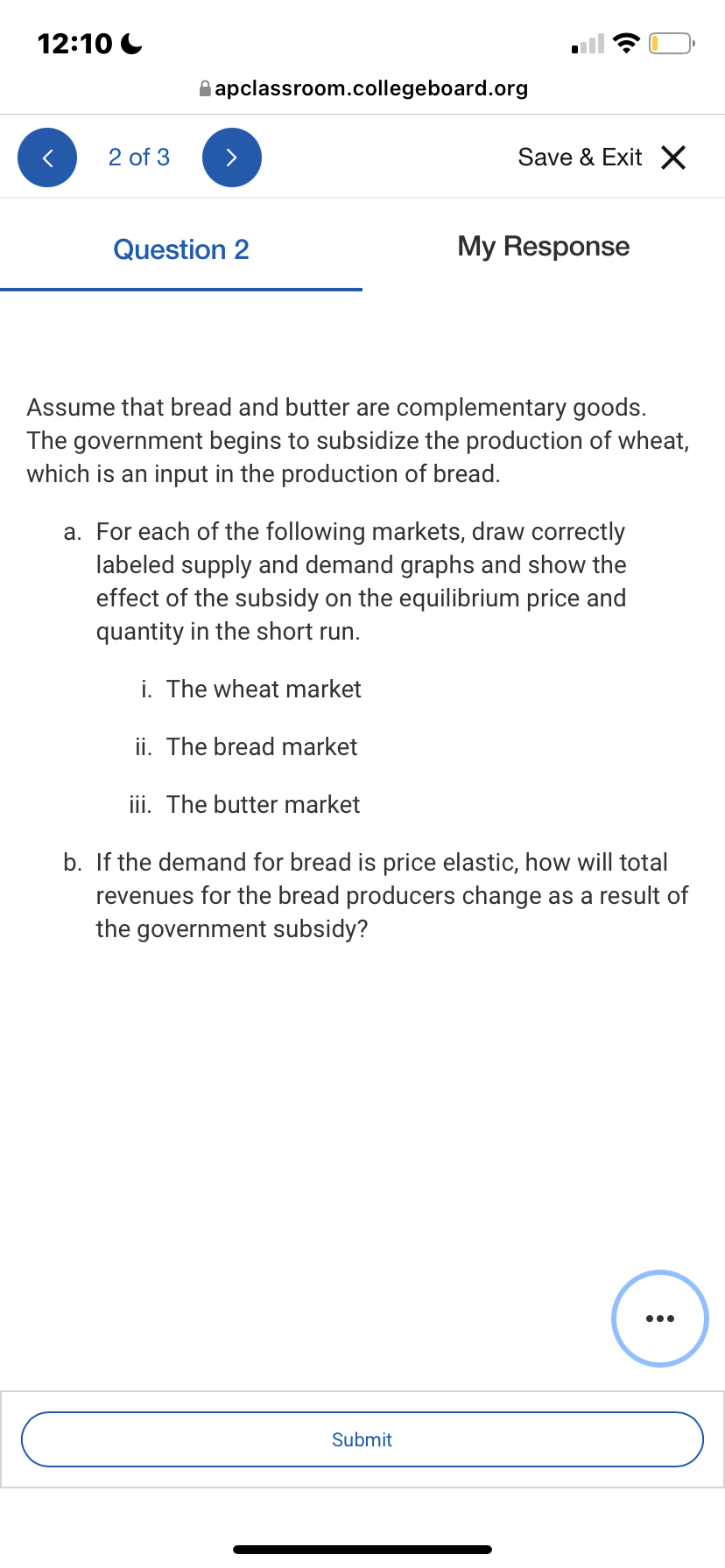 12:10 C
A apclassroom.collegeboard.org
2 of 3
Save & Exit X
Question 2
My Response
Assume that bread and butter are complementary goods.
The government begins to subsidize the production of wheat,
which is an input in the production of bread.
a. For each of the following markets, draw correctly
labeled supply and demand graphs and show the
effect of the subsidy on the equilibrium price and
quantity in the short run.
i. The wheat market
ii. The bread market
iii. The butter market
b. If the demand for bread is price elastic, how will total
revenues for the bread producers change as a result of
the government subsidy?
•..
Submit
