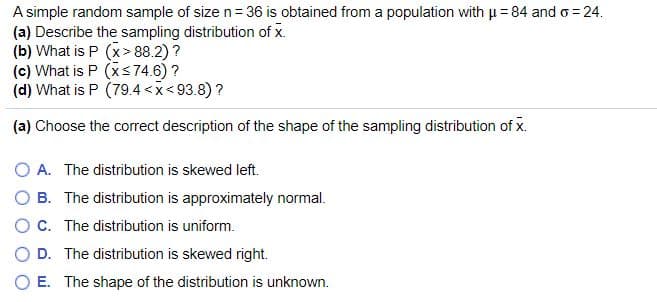 A simple random sample of size n= 36 is obtained from a population with u=84 and o = 24.
(a) Describe the sampling distribution of x.
(b) What is P (x> 88.2)?
(c) What is P (xs74.6)?
(d) What is P (79.4<x<93.8)?
(a) Choose the correct description of the shape of the sampling distribution of x.
O A. The distribution is skewed left.
O B. The distribution is approximately normal.
OC. The distribution is uniform.
O D. The distribution is skewed right.
E. The shape of the distribution is unknown.
