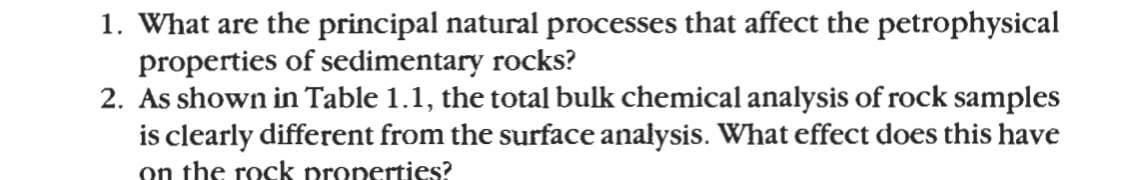 1. What are the principal natural processes that affect the petrophysical
properties of sedimentary rocks?
2. As shown in Table 1.1, the total bulk chemical analysis of rock samples
is clearly different from the surface analysis. What effect does this have
on the rock properties?
