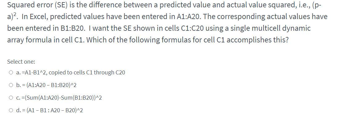 Squared error (SE) is the difference between a predicted value and actual value squared, i.e., (p-
a)?. In Excel, predicted values have been entered in A1:A20. The corresponding actual values have
been entered in B1:B20. I want the SE shown in cells C1:C20 using a single multicell dynamic
array formula in cell C1. Which of the following formulas for cell C1 accomplishes this?
Select one:
O a. =A1-B1^2, copied to cells C1 through C20
O b. = (A1:A20 – B1:B20)^2
O c. =(Sum(A1:A20)-Sum(B1:B20))^2
O d. = (A1 – B1: A20 – B20)^2
