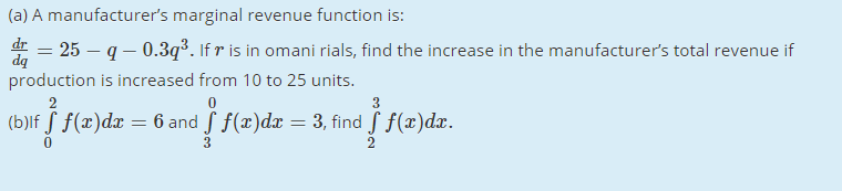 (a) A manufacturer's marginal revenue function is:
d = 25 – q – 0.3q³. If r is in omani rials, find the increase in the manufacturer's total revenue if
production is increased from 10 to 25 units.
3
(b)lf S f(x)dx
= 6 and f f(x)dx = 3, find f f(x)dx.
