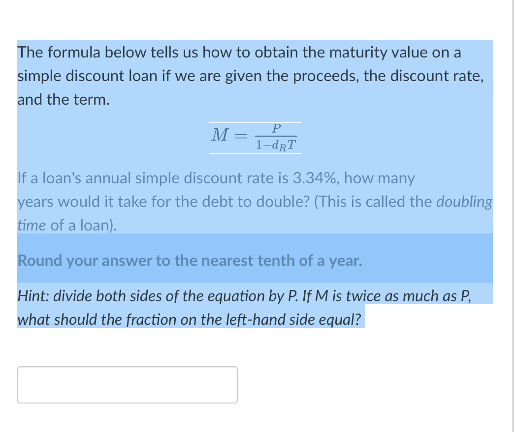 The formula below tells us how to obtain the maturity value on a
simple discount loan if we are given the proceeds, the discount rate,
and the term.
M = T-dRT
If a loan's annual simple discount rate is 3.34%, how many
years would it take for the debt to double? (This is called the doublin
time of a loan).
Round your answer to the nearest tenth of a year.
Hint: divide both sides of the equation by P. If M is twice as much as P,
what should the fraction on the left-hand side equal?

