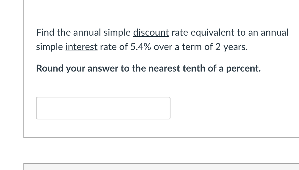Find the annual simple discount rate equivalent to an annual
simple interest rate of 5.4% over a term of 2 years.
Round your answer to the nearest tenth of a percent.
