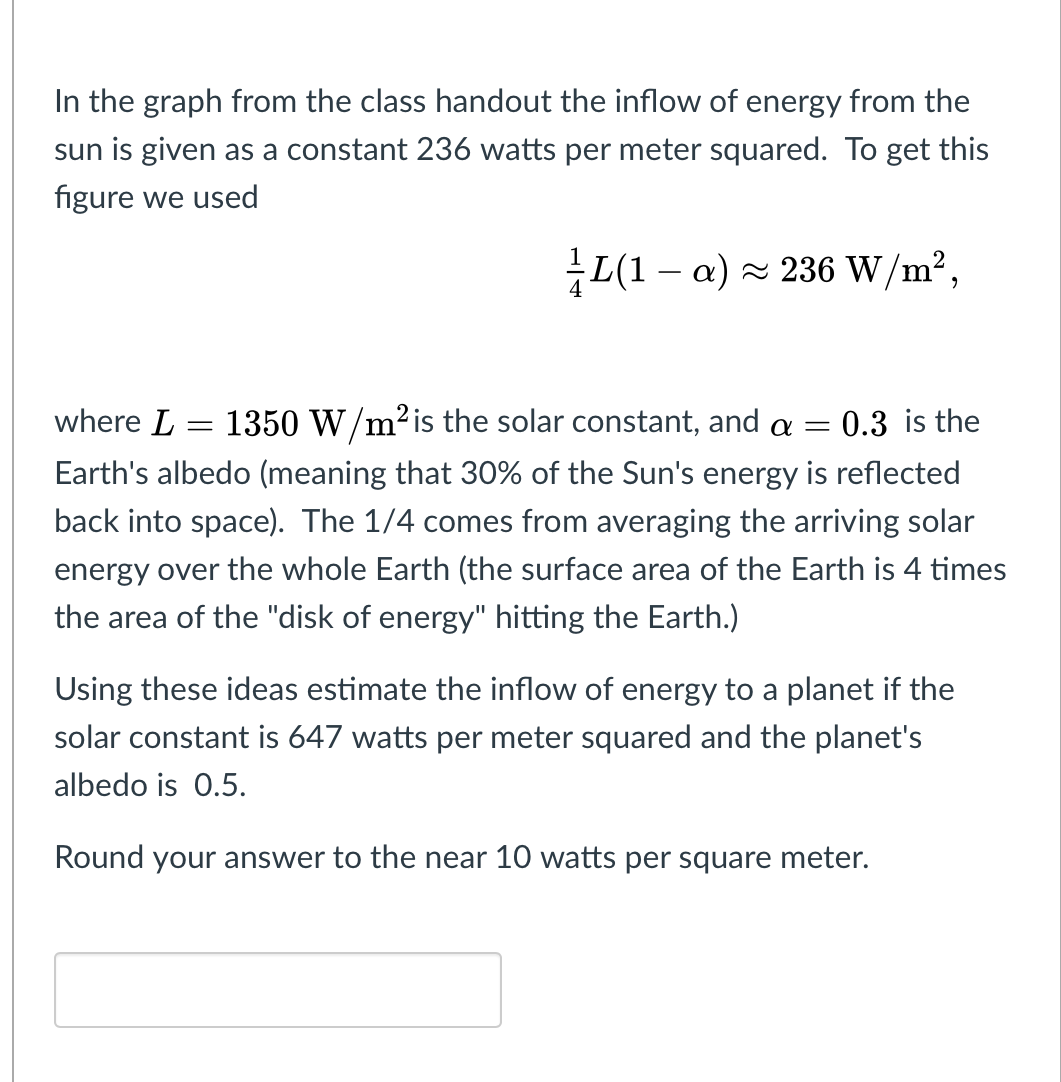 In the graph from the class handout the inflow of energy from the
sun is given as a constant 236 watts per meter squared. To get this
figure we used
L(1 – a) × 236 W/m²,
where L = 1350 W/m²is the solar constant, and a = 0.3 is the
Earth's albedo (meaning that 30% of the Sun's energy is reflected
back into space). The 1/4 comes from averaging the arriving solar
energy over the whole Earth (the surface area of the Earth is 4 times
the area of the "disk of energy" hitting the Earth.)
Using these ideas estimate the inflow of energy to a planet if the
solar constant is 647 watts per meter squared and the planet's
albedo is 0.5.
Round your answer to the near 10 watts per square meter.
