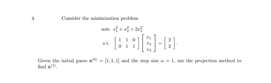4.
Consider the minimization problem
min x + x²+2x3
21
1
s.t.
X2
|-[3]
1 1
x3
[1,1,1] and the step size a = 1, use the projection method to
Given the initial guess x(0)
find x(¹),