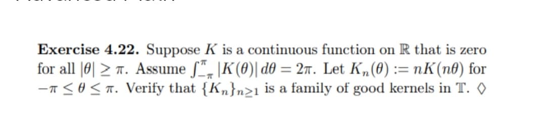 Exercise 4.22. Suppose K is a continuous function on R that is zero
for all 0. Assume f |K(0)| d0 = 2n. Let Kn(0) = nK(no) for
-T≤ ≤ T. Verify that {Kn}n21 is a family of good kernels in T. ◊