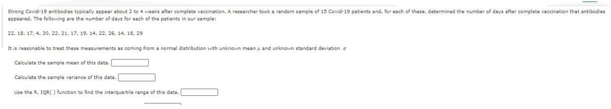 Strong Covid-19 antibodies typically appear about 2 to 4 weeks after complete vaccination. A researcher took a random sample of 15 Covid-19 patients and, for each of these, determined the number of days after complete vaccination that antibodies
appeared. The following are the number of days for each of the patients in our sample:
22, 18, 17, 4, 30, 22, 21, 17, 19, 14, 22, 26, 14, 18, 29
It is reasonable to treat these measurements as coming from a normal distribution with unknown mean u and unknown standard deviation o
Calculate the sample mean of this data.
Calculate the sample variance of this data.
Use the R, IQR( ) function to find the interquartile range of this data.
