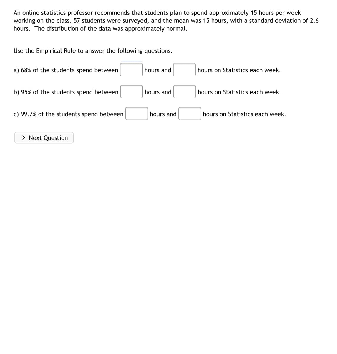 An online statistics professor recommends that students plan to spend approximately 15 hours per week
working on the class. 57 students were surveyed, and the mean was 15 hours, with a standard deviation of 2.6
hours. The distribution of the data was approximately normal.
Use the Empirical Rule to answer the following questions.
a) 68% of the students spend between
hours and
hours on Statistics each week.
b) 95% of the students spend between
hours and
hours on Statistics each week.
c) 99.7% of the students spend between
hours and
hours on Statistics each week.
> Next Question
