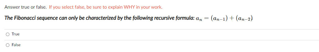 Answer true or false. If you select false, be sure to explain WHY in your work.
The Fibonacci sequence can only be characterized by the following recursive formula: a, = (an-1) + (an-2)
O True
False
