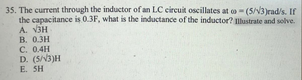 35. The current through the inductor of an LC circuit oscillates at o = (5/v3)rad/s. If
the capacitance is 0.3F, what is the inductance of the inductor? Illustrate and solve.
А. VЗН
В. О.ЗН
С. 0.4Н
D. (5/V3)H
%3D
E. 5H
