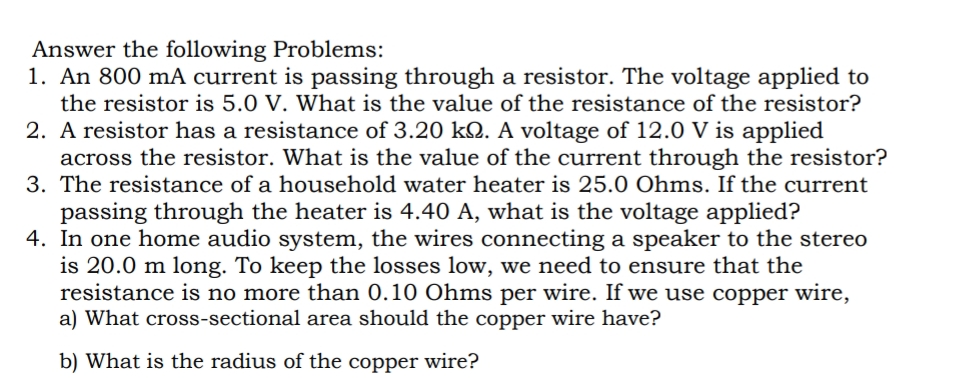 Answer the following Problems:
1. An 800 mA current is passing through a resistor. The voltage applied to
the resistor is 5.0 V. What is the value of the resistance of the resistor?
2. A resistor has a resistance of 3.20 k2. A voltage of 12.0 V is applied
across the resistor. What is the value of the current through the resistor?
3. The resistance of a household water heater is 25.0 Ohms. If the current
passing through the heater is 4.40 A, what is the voltage applied?
4. In one home audio system, the wires connecting a speaker to the stereo
is 20.0 m long. To keep the losses low, we need to ensure that the
resistance is no more than 0.10 Ohms per wire. If we use copper wire,
a) What cross-sectional area should the copper wire have?
b) What is the radius of the copper wire?
