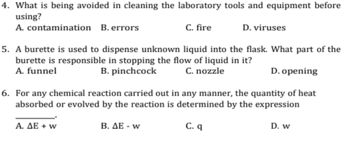 4. What is being avoided in cleaning the laboratory tools and equipment before
using?
A. contamination B. errors
C. fire
D. viruses
5. A burette is used to dispense unknown liquid into the flask. What part of the
burette is responsible in stopping the flow of liquid in it?
A. funnel
B. pinchcock
C. nozzle
D. opening
6. For any chemical reaction carried out in any manner, the quantity of heat
absorbed or evolved by the reaction is determined by the expression
A. ΔΕ + w
B. ΔΕ- w
C. q
D. w
