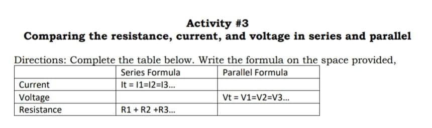 Activity #3
Comparing the resistance, current, and voltage in series and parallel
Directions: Complete the table below. Write the formula on the space provided,
Series Formula
It = 1=12=13...
Parallel Formula
Current
Vt = V1=V2=V3...
Voltage
Resistance
R1 + R2 +R3.
