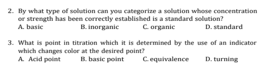 2. By what type of solution can you categorize a solution whose concentration
or strength has been correctly established is a standard solution?
A. basic
B. inorganic
C. organic
D. standard
3. What is point in titration which it is determined by the use of an indicator
which changes color at the desired point?
A. Acid point
B. basic point
C. equivalence
D. turning
