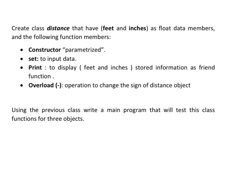 Create class distance that have (feet and inches) as float data members,
and the following function members:
• Constructor "parametrized".
set: to input data.
Print : to display ( feet and inches ) stored information as friend
function .
• Overload (-): operation to change the sign of distance object
Using the previous class write a main program that will test this class
functions for three objects.
