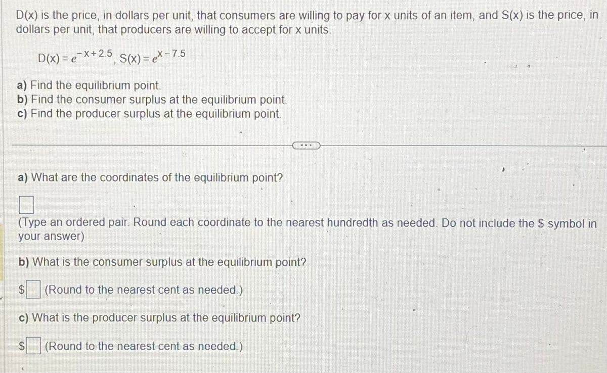 D(x) is the price, in dollars per unit, that consumers are willing to pay for x units of an item, and S(x) is the price, in
dollars per unit, that producers are willing to accept for x units.
D(x) = ex+2.5, S(x) = ex-7.5
a) Find the equilibrium point.
b) Find the consumer surplus at the equilibrium point.
c) Find the producer surplus at the equilibrium point.
a) What are the coordinates of the equilibrium point?
J
(Type an ordered pair. Round each coordinate to the nearest hundredth as needed. Do not include the $ symbol in
your answer)
b) What is the consumer surplus at the equilibrium point?
(Round to the nearest cent as needed)
c) What is the producer surplus at the equilibrium point?
$ (Round to the nearest cent as needed.)