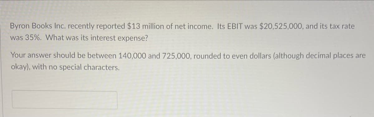 Byron Books Inc. recently reported $13 million of net income. Its EBIT was $20,525,000, and its tax rate
was 35%. What was its interest expense?
Your answer should be between 140,000 and 725,000, rounded to even dollars (although decimal places are
okay), with no special characters.
